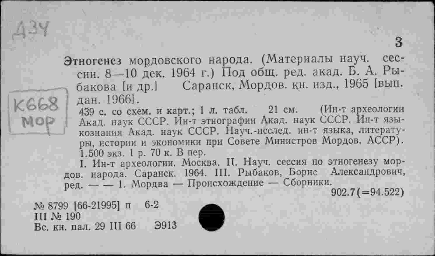 ﻿Этногенез мордовского народа. (Материалы науч, сессии. 8—10 дек. 1964 г.) Под общ. ред. акад. Б. А. Ры-_______ бакова [и др.] Саранск, Мордов. кн. изд., 1965 [вып.
. дан. 1966].
К ООО 43д с со схем_ и карт_. і л. табл. 21 см.	(Ин-т археологии
МОР ' Акад, наук СССР. Ин-т этнографии Акад, наук СССР. Ин-т языкознания Акад, наук СССР. Науч.-исслед. ин-т языка, литературы, истории и экономики при Совете Министров Мордов. АССР). 1.500 экз. 1 р. 70 к. В пер.
I. Ин-т археологии. Москва. И. Науч, сессия по этногенезу мордов. народа. Саранск. 1964. III, Рыбаков, Борис Александрович, ред.-----1. Мордва — Происхождение — Сборники.
902.7 (=94.522)
№ 8799 [66-21995] п 6-2
III № 190
Вс. кн. пал. 29 III 66	Э913